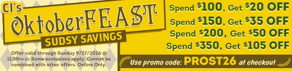 CI's OktoberFEAST Sudsy Savings THIS WEEKEND ONLY! Spend $100, Get $20 OFF | Spend $150, Get $35 OFF | Spend $200, Get $50 OFF | Spend $350, Get $105 OFF | Use Promo Code: PROST26 at checkout! | Offer valid through Sunday 9/27/2026 @ 11:59 PM ET. Some exclusions apply. Cannot be combined with offers. Online Only. CI's OktoberFEAST Sudsy Savings THIS WEEKEND ONLY!